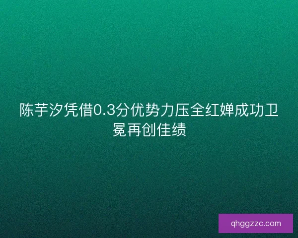 陈芋汐凭借0.3分优势力压全红婵成功卫冕再创佳绩