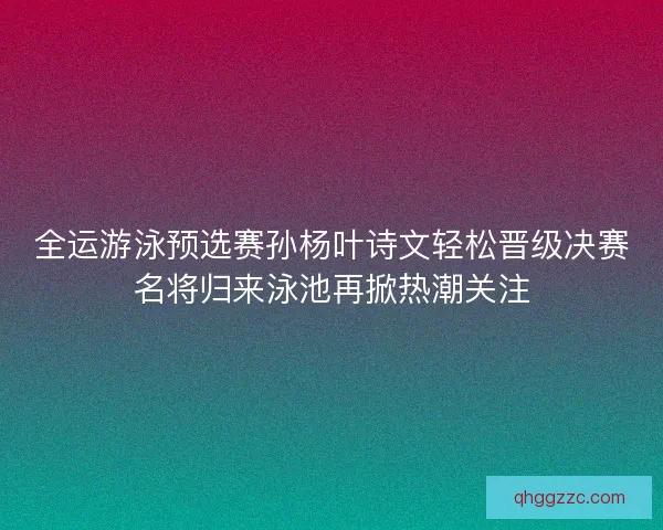 全运游泳预选赛孙杨叶诗文轻松晋级决赛名将归来泳池再掀热潮关注